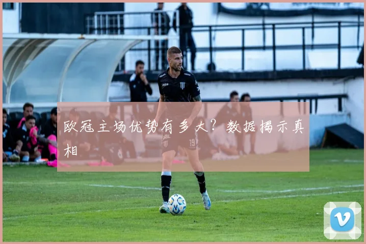 欧冠主场优势有多大？数据揭示真相