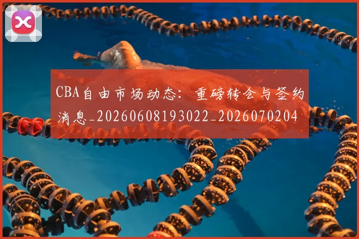 CBA自由市场动态：重磅转会与签约消息_20260608193022_20260702040824