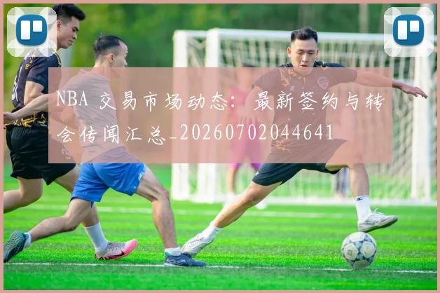 NBA 交易市场动态：最新签约与转会传闻汇总_20260702044641