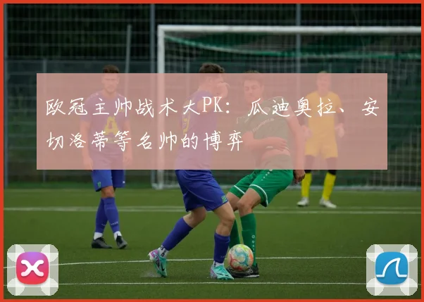 欧冠主帅战术大PK：瓜迪奥拉、安切洛蒂等名帅的博弈