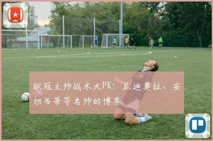 欧冠主帅战术大PK：瓜迪奥拉、安切洛蒂等名帅的博弈