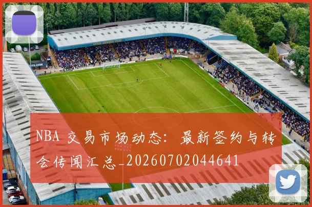 NBA 交易市场动态：最新签约与转会传闻汇总_20260702044641