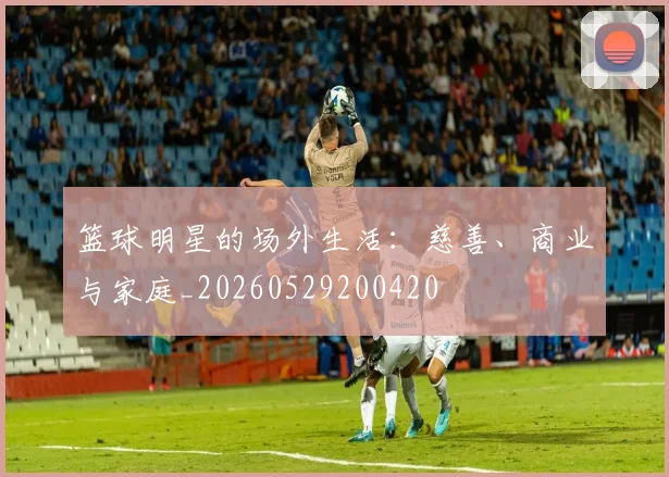 篮球明星的场外生活：慈善、商业与家庭_20260529200420