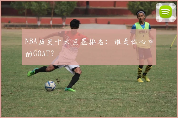 NBA历史十大巨星排名：谁是你心中的GOAT？