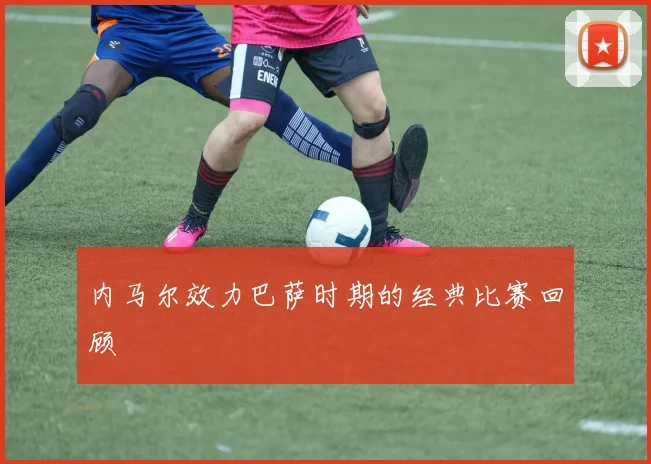 内马尔效力巴萨时期的经典比赛回顾